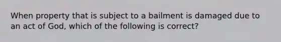 When property that is subject to a bailment is damaged due to an act of God, which of the following is correct?