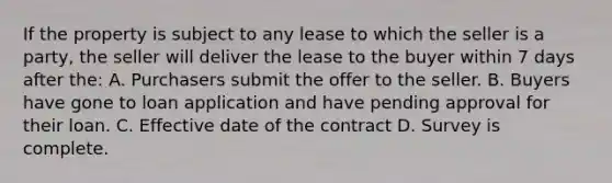 If the property is subject to any lease to which the seller is a party, the seller will deliver the lease to the buyer within 7 days after the: A. Purchasers submit the offer to the seller. B. Buyers have gone to loan application and have pending approval for their loan. C. Effective date of the contract D. Survey is complete.