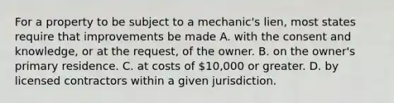 For a property to be subject to a mechanic's lien, most states require that improvements be made A. with the consent and knowledge, or at the request, of the owner. B. on the owner's primary residence. C. at costs of 10,000 or greater. D. by licensed contractors within a given jurisdiction.