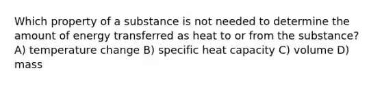 Which property of a substance is not needed to determine the amount of energy transferred as heat to or from the substance? A) temperature change B) specific heat capacity C) volume D) mass