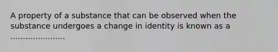 A property of a substance that can be observed when the substance undergoes a change in identity is known as a ......................