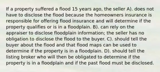 If a property suffered a flood 15 years ago, the seller A). does not have to disclose the flood because the homeowners insurance is responsible for offering flood insurance and will determine if the property qualifies or is in a floodplain. B). can rely on the appraiser to disclose floodplain information; the seller has no obligation to disclose the flood to the buyer. C). should tell the buyer about the flood and that flood maps can be used to determine if the property is in a floodplain. D). should tell the listing broker who will then be obligated to determine if the property is in a floodplain and if the past flood must be disclosed.