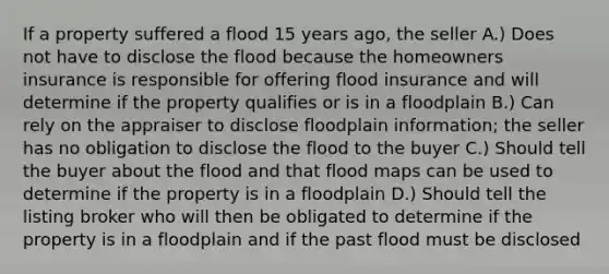 If a property suffered a flood 15 years ago, the seller A.) Does not have to disclose the flood because the homeowners insurance is responsible for offering flood insurance and will determine if the property qualifies or is in a floodplain B.) Can rely on the appraiser to disclose floodplain information; the seller has no obligation to disclose the flood to the buyer C.) Should tell the buyer about the flood and that flood maps can be used to determine if the property is in a floodplain D.) Should tell the listing broker who will then be obligated to determine if the property is in a floodplain and if the past flood must be disclosed