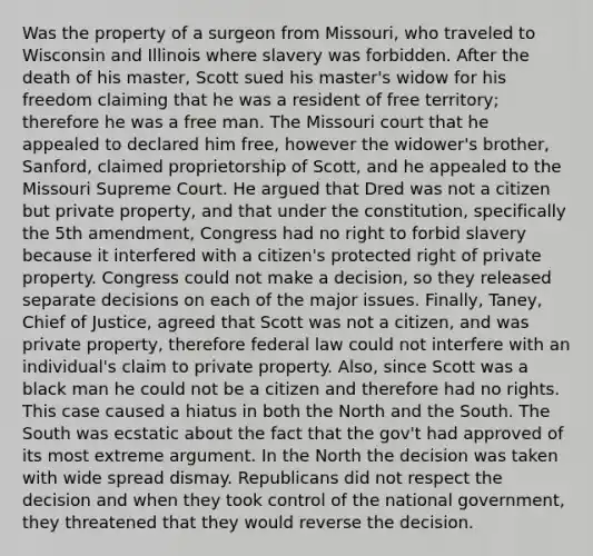 Was the property of a surgeon from Missouri, who traveled to Wisconsin and Illinois where slavery was forbidden. After the death of his master, Scott sued his master's widow for his freedom claiming that he was a resident of free territory; therefore he was a free man. The Missouri court that he appealed to declared him free, however the widower's brother, Sanford, claimed proprietorship of Scott, and he appealed to the Missouri Supreme Court. He argued that Dred was not a citizen but private property, and that under the constitution, specifically the 5th amendment, Congress had no right to forbid slavery because it interfered with a citizen's protected right of private property. Congress could not make a decision, so they released separate decisions on each of the major issues. Finally, Taney, Chief of Justice, agreed that Scott was not a citizen, and was private property, therefore federal law could not interfere with an individual's claim to private property. Also, since Scott was a black man he could not be a citizen and therefore had no rights. This case caused a hiatus in both the North and the South. The South was ecstatic about the fact that the gov't had approved of its most extreme argument. In the North the decision was taken with wide spread dismay. Republicans did not respect the decision and when they took control of the national government, they threatened that they would reverse the decision.