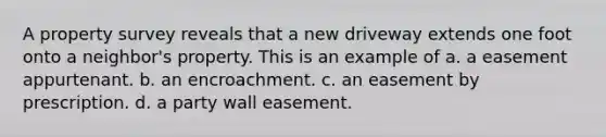 A property survey reveals that a new driveway extends one foot onto a neighbor's property. This is an example of a. a easement appurtenant. b. an encroachment. c. an easement by prescription. d. a party wall easement.