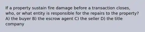 If a property sustain fire damage before a transaction closes, who, or what entity is responsible for the repairs to the property? A) the buyer B) the escrow agent C) the seller D) the title company