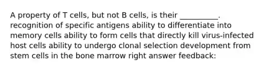 A property of T cells, but not B cells, is their __________. recognition of specific antigens ability to differentiate into memory cells ability to form cells that directly kill virus-infected host cells ability to undergo clonal selection development from stem cells in the bone marrow right answer feedback: