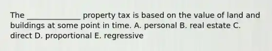 The ______________ property tax is based on the value of land and buildings at some point in time. A. personal B. real estate C. direct D. proportional E. regressive