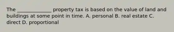 The ______________ property tax is based on the value of land and buildings at some point in time. A. personal B. real estate C. direct D. proportional