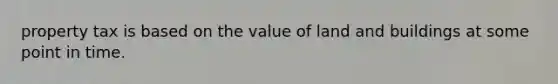 property tax is based on the value of land and buildings at some point in time.