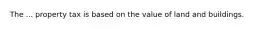 The ... property tax is based on the value of land and buildings.