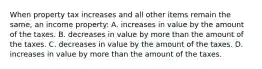 When property tax increases and all other items remain the same, an income property: A. increases in value by the amount of the taxes. B. decreases in value by more than the amount of the taxes. C. decreases in value by the amount of the taxes. D. increases in value by more than the amount of the taxes.