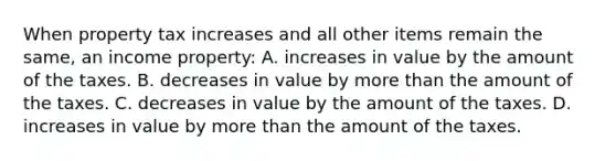 When property tax increases and all other items remain the same, an income property: A. increases in value by the amount of the taxes. B. decreases in value by more than the amount of the taxes. C. decreases in value by the amount of the taxes. D. increases in value by more than the amount of the taxes.