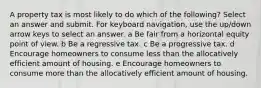 A property tax is most likely to do which of the following? Select an answer and submit. For keyboard navigation, use the up/down arrow keys to select an answer. a Be fair from a horizontal equity point of view. b Be a regressive tax. c Be a progressive tax. d Encourage homeowners to consume less than the allocatively efficient amount of housing. e Encourage homeowners to consume more than the allocatively efficient amount of housing.