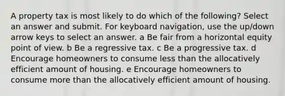 A property tax is most likely to do which of the following? Select an answer and submit. For keyboard navigation, use the up/down arrow keys to select an answer. a Be fair from a horizontal equity point of view. b Be a regressive tax. c Be a progressive tax. d Encourage homeowners to consume less than the allocatively efficient amount of housing. e Encourage homeowners to consume more than the allocatively efficient amount of housing.