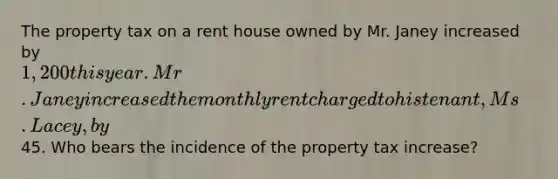 The property tax on a rent house owned by Mr. Janey increased by 1,200 this year. Mr. Janey increased the monthly rent charged to his tenant, Ms. Lacey, by45. Who bears the incidence of the property tax increase?