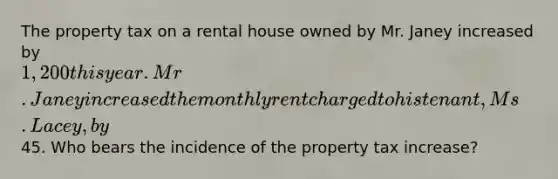 The property tax on a rental house owned by Mr. Janey increased by 1,200 this year. Mr. Janey increased the monthly rent charged to his tenant, Ms. Lacey, by45. Who bears the incidence of the property tax increase?