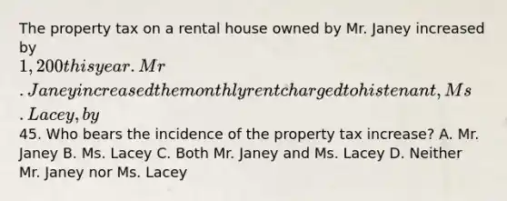 The property tax on a rental house owned by Mr. Janey increased by 1,200 this year. Mr. Janey increased the monthly rent charged to his tenant, Ms. Lacey, by45. Who bears the incidence of the property tax increase? A. Mr. Janey B. Ms. Lacey C. Both Mr. Janey and Ms. Lacey D. Neither Mr. Janey nor Ms. Lacey