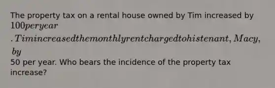 The property tax on a rental house owned by Tim increased by 100 per year. Tim increased the monthly rent charged to his tenant, Macy, by50 per year. Who bears the incidence of the property tax increase?