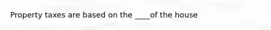 Property taxes are based on the ____of the house