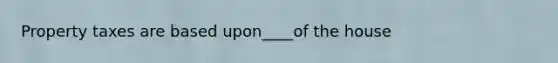 Property taxes are based upon____of the house