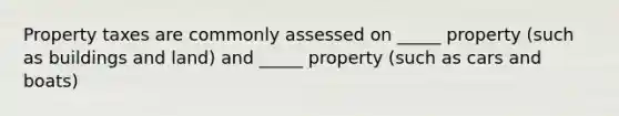 Property taxes are commonly assessed on _____ property (such as buildings and land) and _____ property (such as cars and boats)