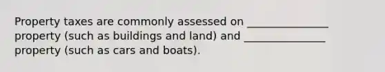 Property taxes are commonly assessed on _______________ property (such as buildings and land) and _______________ property (such as cars and boats).