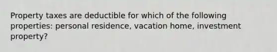 Property taxes are deductible for which of the following properties: personal residence, vacation home, investment property?