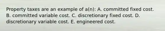 Property taxes are an example of a(n): A. committed fixed cost. B. committed variable cost. C. discretionary fixed cost. D. discretionary variable cost. E. engineered cost.