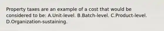 Property taxes are an example of a cost that would be considered to be: A.Unit-level. B.Batch-level. C.Product-level. D.Organization-sustaining.