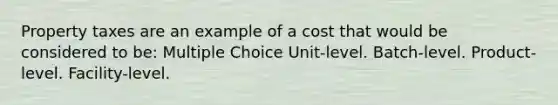 Property taxes are an example of a cost that would be considered to be: Multiple Choice Unit-level. Batch-level. Product-level. Facility-level.