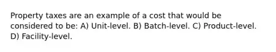 Property taxes are an example of a cost that would be considered to be: A) Unit-level. B) Batch-level. C) Product-level. D) Facility-level.