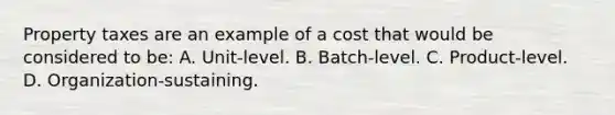 Property taxes are an example of a cost that would be considered to be: A. Unit-level. B. Batch-level. C. Product-level. D. Organization-sustaining.