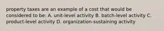 property taxes are an example of a cost that would be considered to be: A. unit-level activity B. batch-level activity C. product-level activity D. organization-sustaining activity