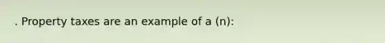 . Property taxes are an example of a (n):