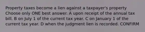 Property taxes become a lien against a taxpayer's property Choose only ONE best answer. A upon receipt of the annual tax bill. B on July 1 of the current tax year. C on January 1 of the current tax year. D when the judgment lien is recorded. CONFIRM