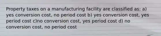 Property taxes on a manufacturing facility are classified as: a) yes conversion cost, no period cost b) yes conversion cost, yes period cost c)no conversion cost, yes period cost d) no conversion cost, no period cost