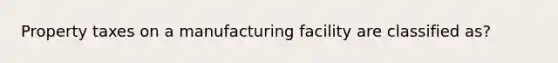 Property taxes on a manufacturing facility are classified as?