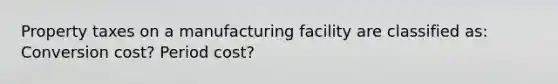 Property taxes on a manufacturing facility are classified as: Conversion cost? Period cost?