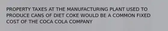 PROPERTY TAXES AT THE MANUFACTURING PLANT USED TO PRODUCE CANS OF DIET COKE WOULD BE A COMMON FIXED COST OF THE COCA COLA COMPANY