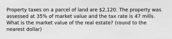 Property taxes on a parcel of land are 2,120. The property was assessed at 35% of market value and the tax rate is 47 mills. What is the market value of the real estate? (round to the nearest dollar)