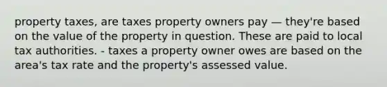 property taxes, are taxes property owners pay — they're based on the value of the property in question. These are paid to local tax authorities. - taxes a property owner owes are based on the area's tax rate and the property's assessed value.