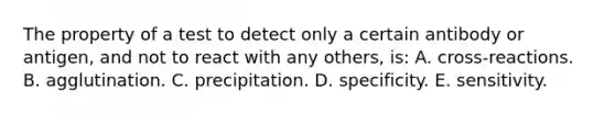 The property of a test to detect only a certain antibody or antigen, and not to react with any others, is: A. cross-reactions. B. agglutination. C. precipitation. D. specificity. E. sensitivity.