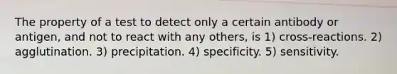 The property of a test to detect only a certain antibody or antigen, and not to react with any others, is 1) cross-reactions. 2) agglutination. 3) precipitation. 4) specificity. 5) sensitivity.