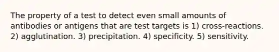 The property of a test to detect even small amounts of antibodies or antigens that are test targets is 1) cross-reactions. 2) agglutination. 3) precipitation. 4) specificity. 5) sensitivity.