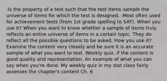 -Is the property of a test such that the test items sample the universe of items for which the test is designed. -Most often used for achievement tests (from 1st grade spelling to SAT). When you use it? When you want to know whether a sample of items truly reflects an entire universe of items in a certain topic. They do reflect all the possible questions to be asked. How you use it? Examine the content very closely and be sure it is an accurate sample of what you want to test. Weekly quiz, if the content is good quality and representation. An example of what you can say when you're done. My weekly quiz in my stat class fairly assesses the chapter's content Ch. 6