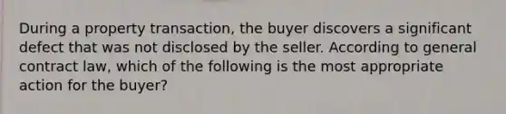 During a property transaction, the buyer discovers a significant defect that was not disclosed by the seller. According to general contract law, which of the following is the most appropriate action for the buyer?