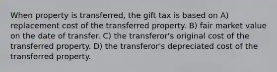 When property is transferred, the gift tax is based on A) replacement cost of the transferred property. B) fair market value on the date of transfer. C) the transferor's original cost of the transferred property. D) the transferor's depreciated cost of the transferred property.