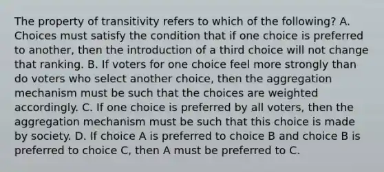 The property of transitivity refers to which of the following? A. Choices must satisfy the condition that if one choice is preferred to another, then the introduction of a third choice will not change that ranking. B. If voters for one choice feel more strongly than do voters who select another choice, then the aggregation mechanism must be such that the choices are weighted accordingly. C. If one choice is preferred by all voters, then the aggregation mechanism must be such that this choice is made by society. D. If choice A is preferred to choice B and choice B is preferred to choice C, then A must be preferred to C.