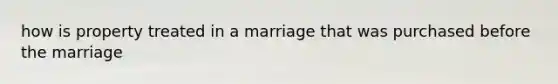 how is property treated in a marriage that was purchased before the marriage